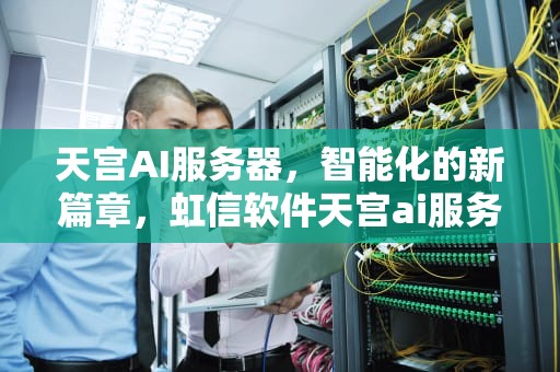 天宫AI服务器，智能化的新篇章，虹信软件天宫ai服务器怎么样