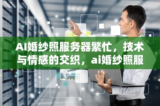 AI婚纱照服务器繁忙，技术与情感的交织，ai婚纱照服务器繁忙怎么回事