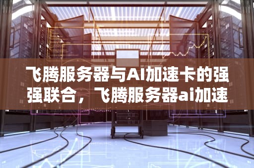 飞腾服务器与AI加速卡的强强联合，飞腾服务器ai加速卡顿