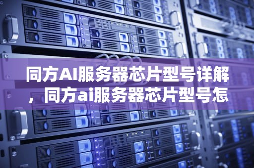 同方AI服务器芯片型号详解，同方ai服务器芯片型号怎么看