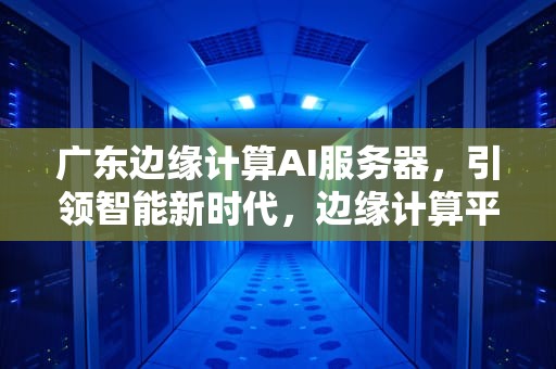 广东边缘计算AI服务器，引领智能新时代，边缘计算平台搭建