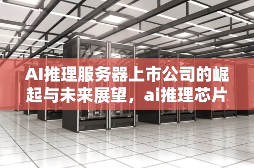 AI推理服务器上市公司的崛起与未来展望，ai推理芯片干什么用的