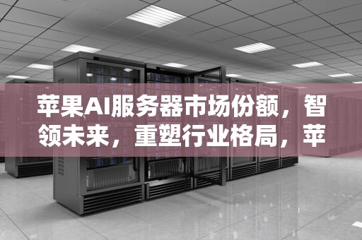 苹果AI服务器市场份额，智领未来，重塑行业格局，苹果ai服务器市场份额排名