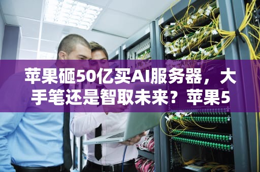 苹果砸50亿买AI服务器，大手笔还是智取未来？苹果50亿买ai服务器是真的吗