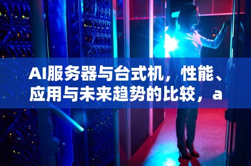 AI服务器与台式机，性能、应用与未来趋势的比较，ai服务器和台式机的区别