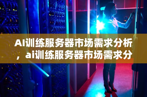 AI训练服务器市场需求分析，ai训练服务器市场需求分析