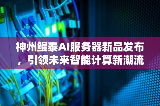 神州鲲泰AI服务器新品发布，引领未来智能计算新潮流，神州鲲泰ai服务器新品发布