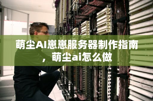 萌尘AI崽崽服务器制作指南，萌尘ai怎么做