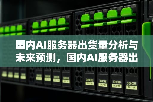 国内AI服务器出货量分析与未来预测，国内AI服务器出货量第一