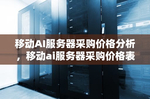移动AI服务器采购价格分析，移动ai服务器采购价格表