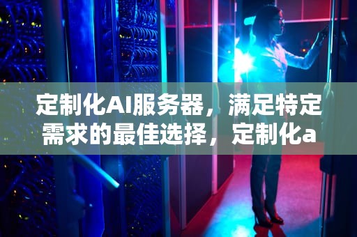 定制化AI服务器，满足特定需求的最佳选择，定制化ai服务器有哪些品牌