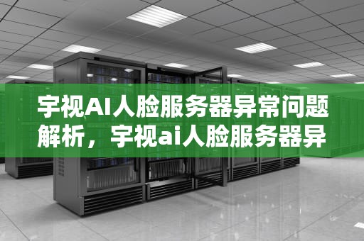 宇视AI人脸服务器异常问题解析，宇视ai人脸服务器异常怎么解决