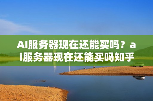 AI服务器现在还能买吗？ai服务器现在还能买吗知乎