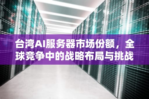台湾AI服务器市场份额，全球竞争中的战略布局与挑战，台湾ai服务器市场份额多少