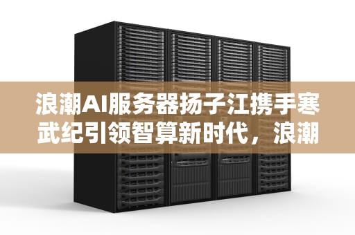 浪潮AI服务器扬子江携手寒武纪引领智算新时代，浪潮ai服务器有含金量吗