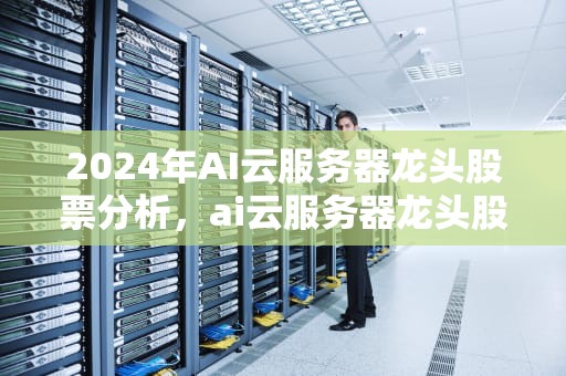 2024年AI云服务器龙头股票分析，ai云服务器龙头股票有哪些