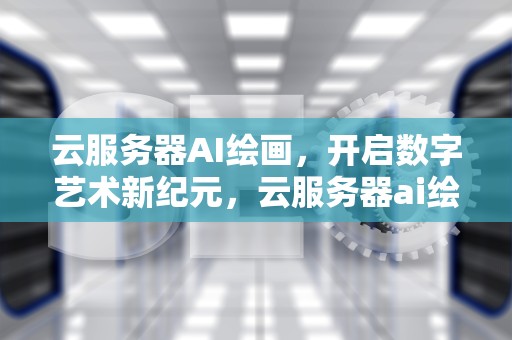 云服务器AI绘画，开启数字艺术新纪元，云服务器ai绘画怎么用的