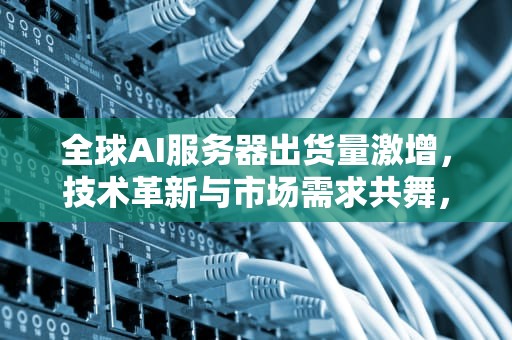 全球AI服务器出货量激增，技术革新与市场需求共舞，全球ai服务器出货量排名