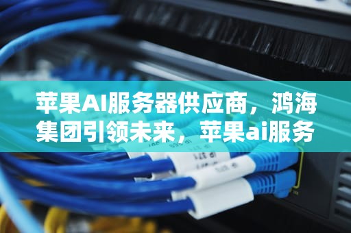 苹果AI服务器供应商，鸿海集团引领未来，苹果ai服务器供应商有哪些