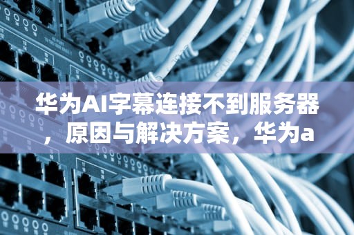 华为AI字幕连接不到服务器，原因与解决方案，华为ai字幕连接不到服务器怎么办
