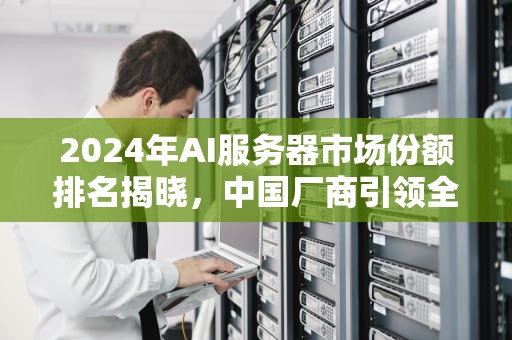 2024年AI服务器市场份额排名揭晓，中国厂商引领全球市场，ai服务器份额排名第几位