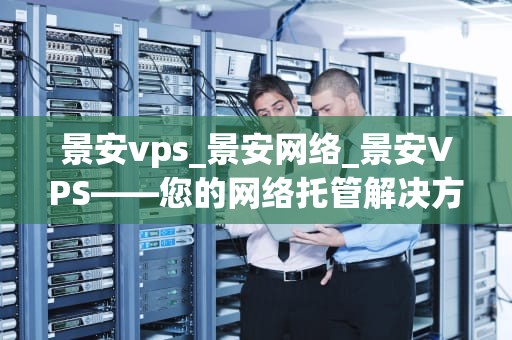 景安vps_景安网络_景安VPS——您的网络托管解决方案