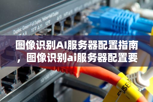 图像识别AI服务器配置指南，图像识别ai服务器配置要求