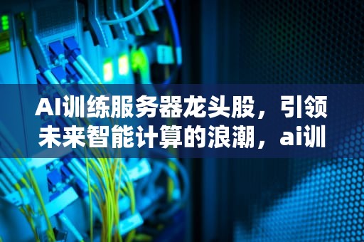 AI训练服务器龙头股，引领未来智能计算的浪潮，ai训练服务器龙头股票