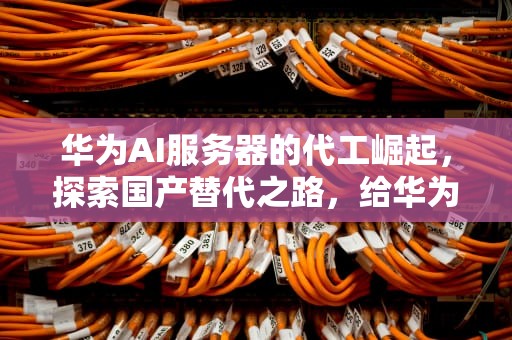 华为AI服务器的代工崛起，探索国产替代之路，给华为ai服务器做代工怎么样