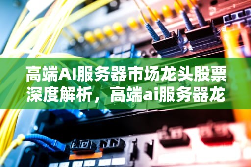 高端AI服务器市场龙头股票深度解析，高端ai服务器龙头股票有哪些