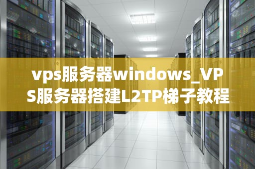vps服务器windows_VPS服务器搭建L2TP梯子教程_Windows VPS服务器的全面解析