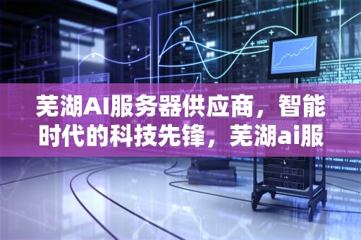 芜湖AI服务器供应商，智能时代的科技先锋，芜湖ai服务器供应商有哪些