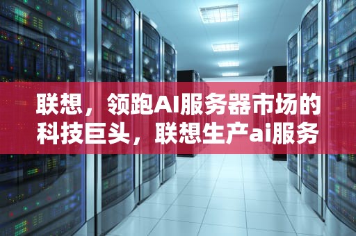 联想，领跑AI服务器市场的科技巨头，联想生产ai服务器的公司有哪些