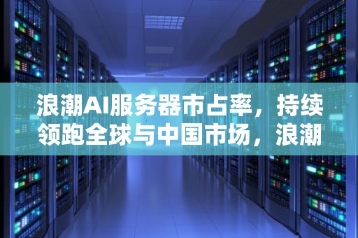 浪潮AI服务器市占率，持续领跑全球与中国市场，浪潮ai服务器市占率多少