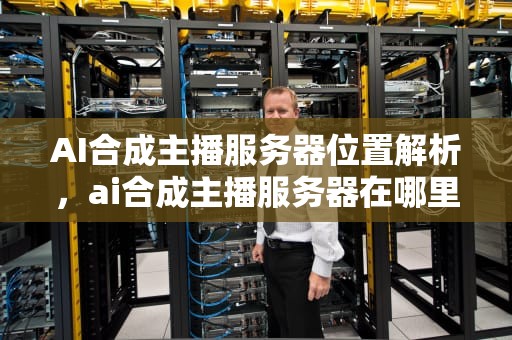 AI合成主播服务器位置解析，ai合成主播服务器在哪里