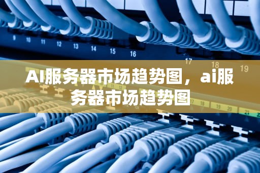 AI服务器市场趋势图，ai服务器市场趋势图