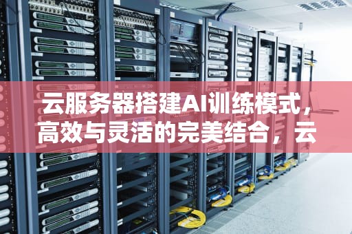 云服务器搭建AI训练模式，高效与灵活的完美结合，云服务器搭建ai训练模式
