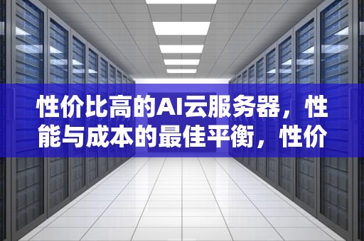 性价比高的AI云服务器，性能与成本的最佳平衡，性价比高的ai云服务器推荐
