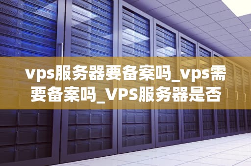 vps服务器要备案吗_vps需要备案吗_VPS服务器是否需要备案？