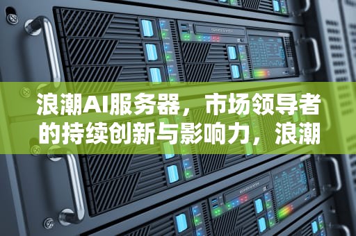 浪潮AI服务器，市场领导者的持续创新与影响力，浪潮ai服务器占比大吗知乎
