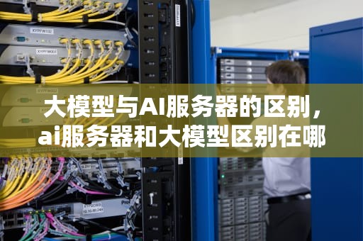 大模型与AI服务器的区别，ai服务器和大模型区别在哪
