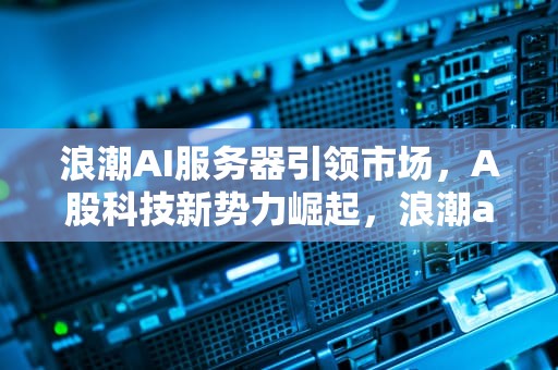 浪潮AI服务器引领市场，A股科技新势力崛起，浪潮ai服务器a股公司有哪些