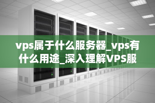vps属于什么服务器_vps有什么用途_深入理解VPS服务器及其在现代网络中的重要性