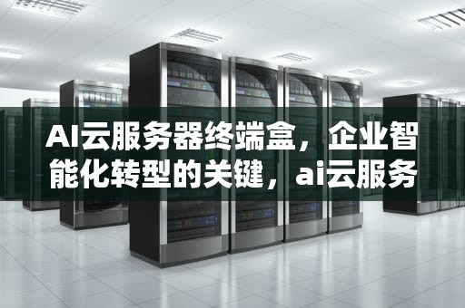 AI云服务器终端盒，企业智能化转型的关键，ai云服务器终端盒子在哪