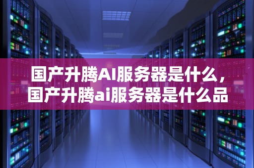 国产升腾AI服务器是什么，国产升腾ai服务器是什么品牌
