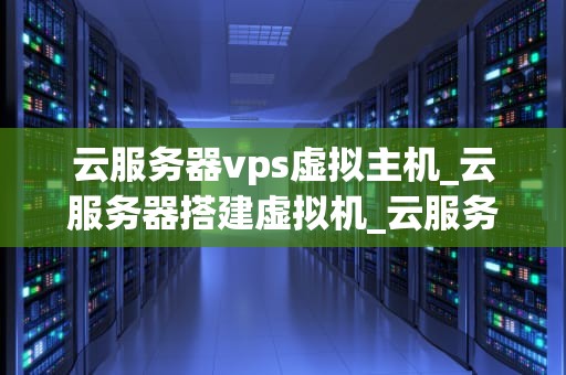 云服务器vps虚拟主机_云服务器搭建虚拟机_云服务器VPS虚拟主机的深度解析