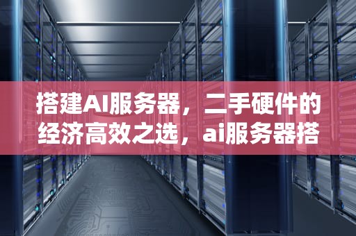 搭建AI服务器，二手硬件的经济高效之选，ai服务器搭建二手交易系统