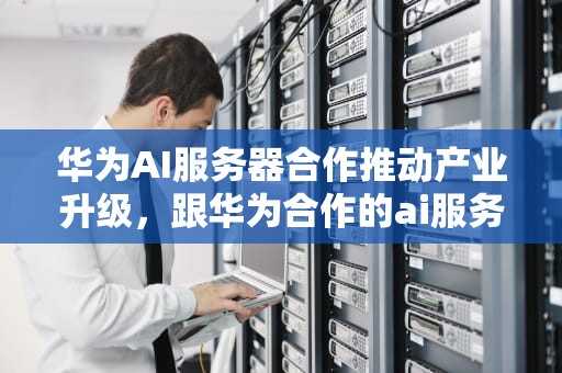 华为AI服务器合作推动产业升级，跟华为合作的ai服务器有哪些