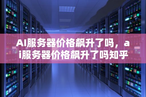AI服务器价格飙升了吗，ai服务器价格飙升了吗知乎