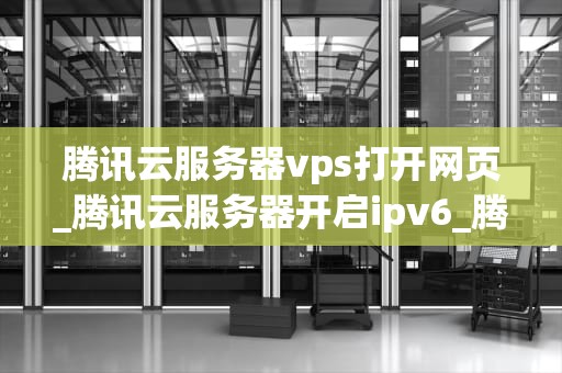 腾讯云服务器vps打开网页_腾讯云服务器开启ipv6_腾讯云服务器VPS的使用与优化